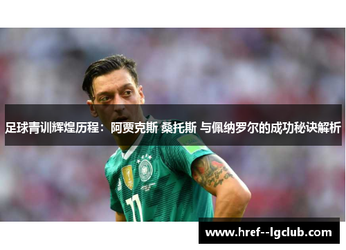 足球青训辉煌历程：阿贾克斯 桑托斯 与佩纳罗尔的成功秘诀解析