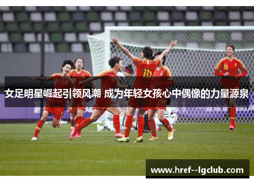 女足明星崛起引领风潮 成为年轻女孩心中偶像的力量源泉